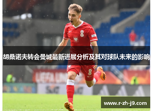 胡桑诺夫转会曼城最新进展分析及其对球队未来的影响