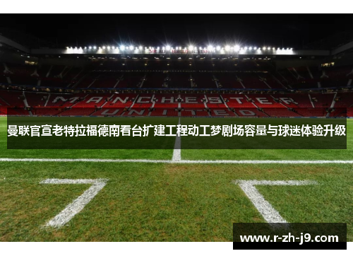 曼联官宣老特拉福德南看台扩建工程动工梦剧场容量与球迷体验升级
