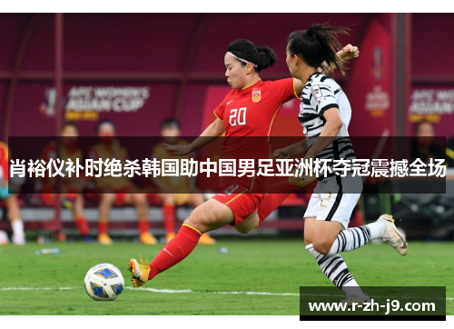 肖裕仪补时绝杀韩国助中国男足亚洲杯夺冠震撼全场