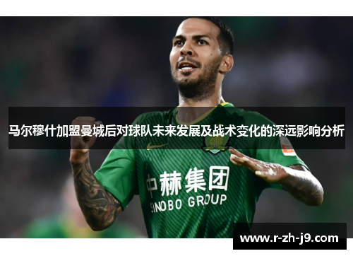 马尔穆什加盟曼城后对球队未来发展及战术变化的深远影响分析