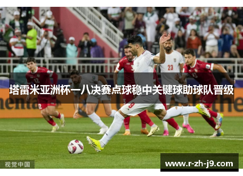 塔雷米亚洲杯一八决赛点球稳中关键球助球队晋级 塔雷米亚洲杯一八决赛点球稳中关键球助球队晋级