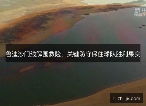 鲁迪沙门线解围救险，关键防守保住球队胜利果实